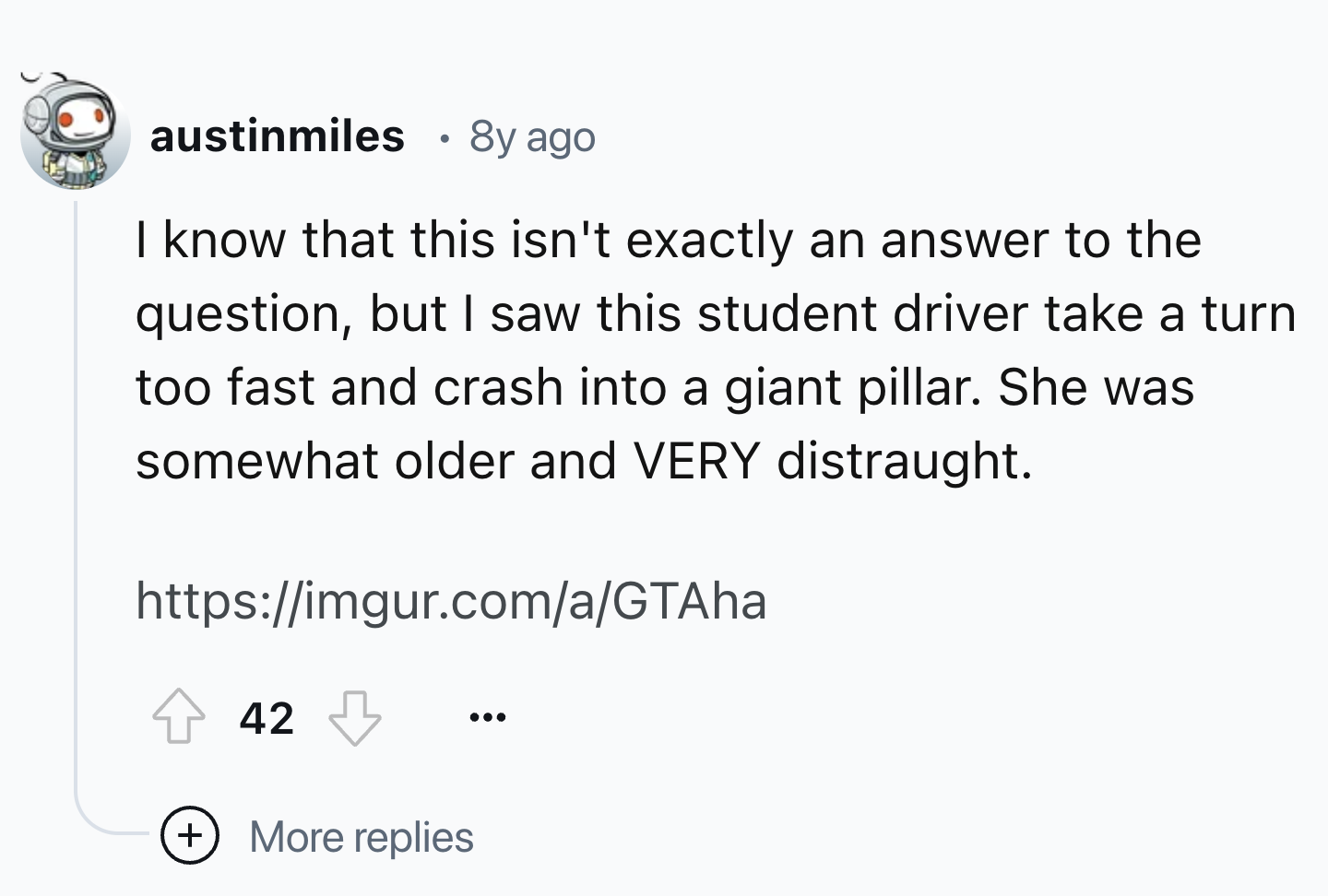 number - austinmiles 8y ago I know that this isn't exactly an answer to the question, but I saw this student driver take a turn too fast and crash into a giant pillar. She was somewhat older and Very distraught. 42 More replies